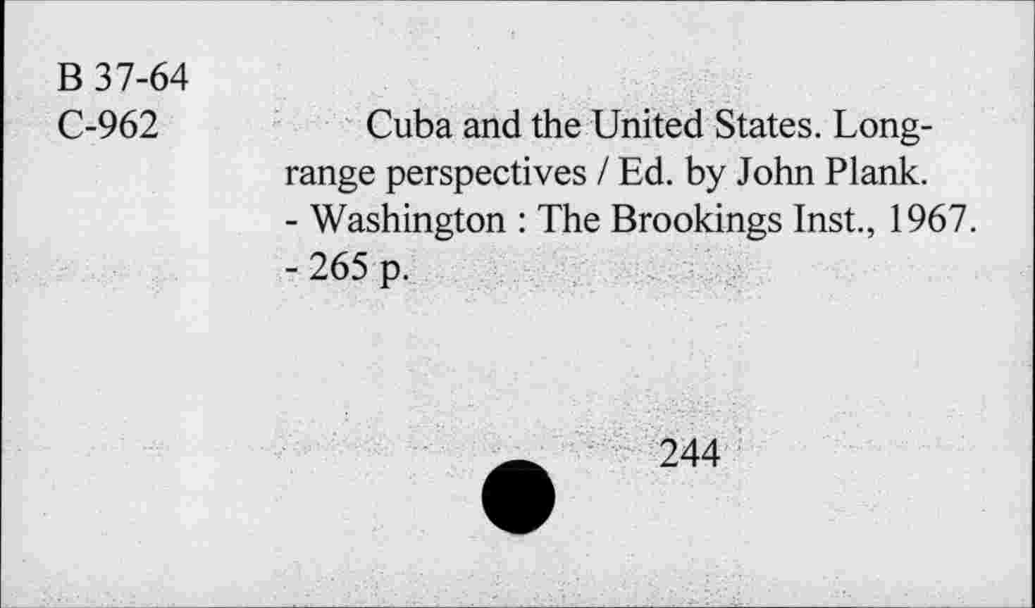 ﻿B 37-64
C-962	Cuba and the United States. Long-
range perspectives / Ed. by John Plank.
-	Washington : The Brookings Inst., 1967.
-	265 p.
244